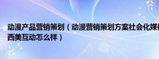 动漫产品营销策划（动漫营销策划方案社会化媒体营销公司西美互动怎么样）