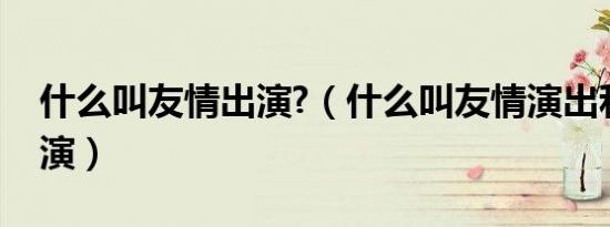 什么叫友情出演?（什么叫友情演出和特别出演）