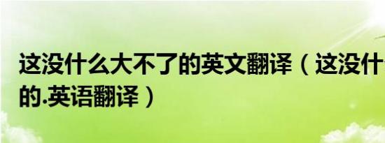 这没什么大不了的英文翻译（这没什么大不了的.英语翻译）