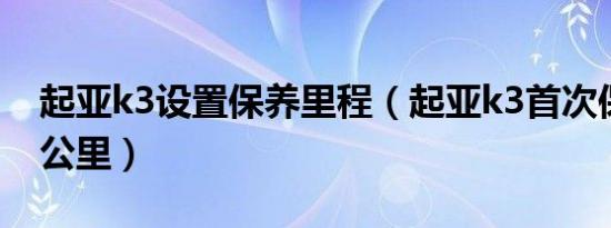 起亚k3设置保养里程（起亚k3首次保养多少公里）