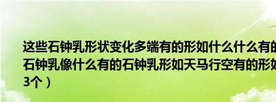 这些石钟乳形状变化多端有的形如什么什么有的形如什么（石钟乳像什么有的石钟乳形如天马行空有的形如问题补充：3个）