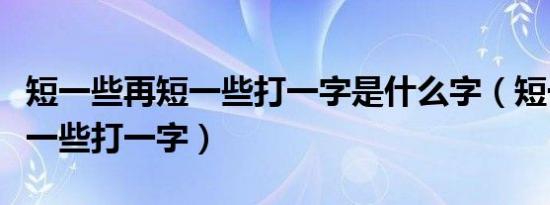 短一些再短一些打一字是什么字（短一些再短一些打一字）