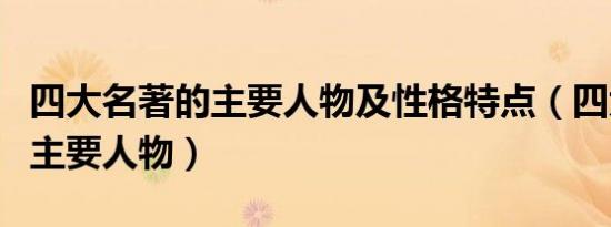 四大名著的主要人物及性格特点（四大名著的主要人物）