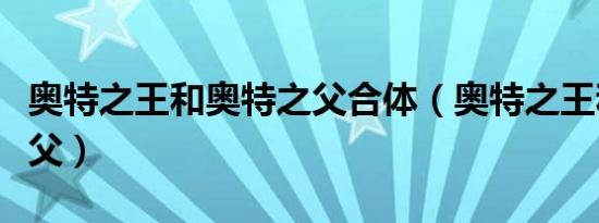 奥特之王和奥特之父合体（奥特之王和奥特之父）