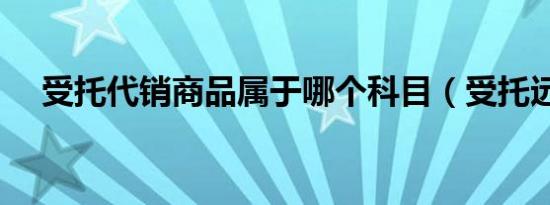 受托代销商品属于哪个科目（受托远行）