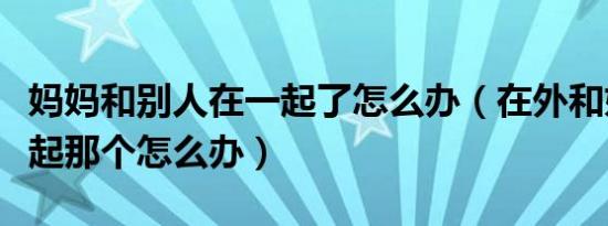 妈妈和别人在一起了怎么办（在外和妈妈在一起那个怎么办）
