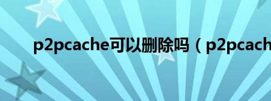 p2pcache可以删除吗（p2pcache）