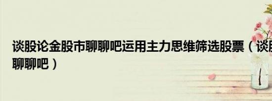 谈股论金股市聊聊吧运用主力思维筛选股票（谈股论金股市聊聊吧）