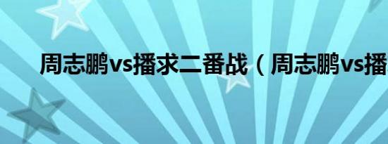 周志鹏vs播求二番战（周志鹏vs播求）