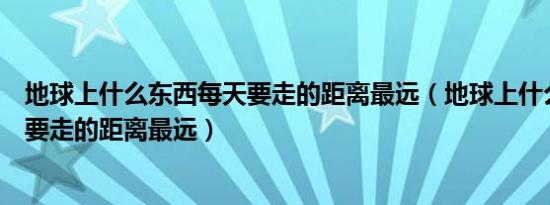 地球上什么东西每天要走的距离最远（地球上什么东西每天要走的距离最远）