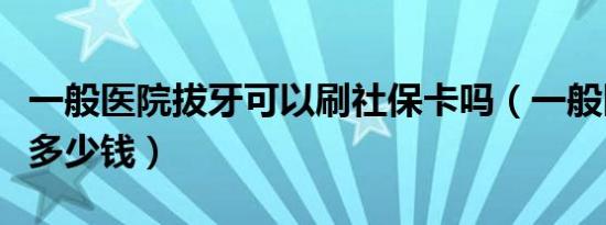 一般医院拔牙可以刷社保卡吗（一般医院拔牙多少钱）