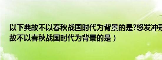 以下典故不以春秋战国时代为背景的是?怒发冲冠（以下典故不以春秋战国时代为背景的是）