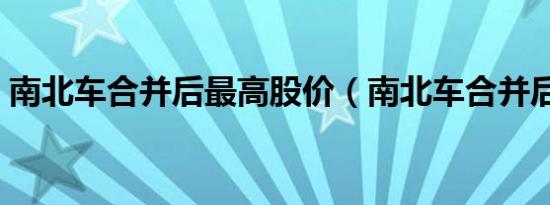 南北车合并后最高股价（南北车合并后股价）