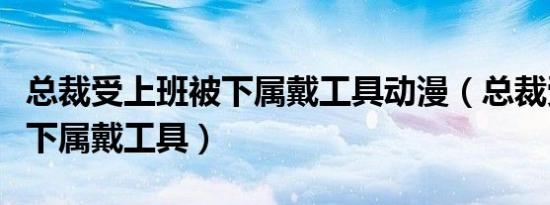 总裁受上班被下属戴工具动漫（总裁受上班被下属戴工具）