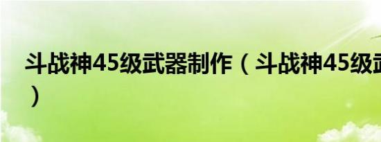 斗战神45级武器制作（斗战神45级武器任务）