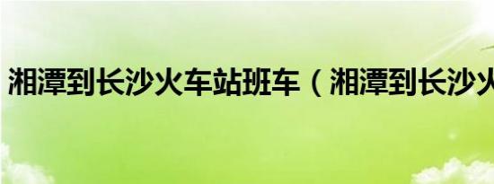 湘潭到长沙火车站班车（湘潭到长沙火车站）