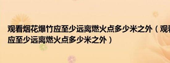 观看烟花爆竹应至少远离燃火点多少米之外（观看烟花爆竹应至少远离燃火点多少米之外）