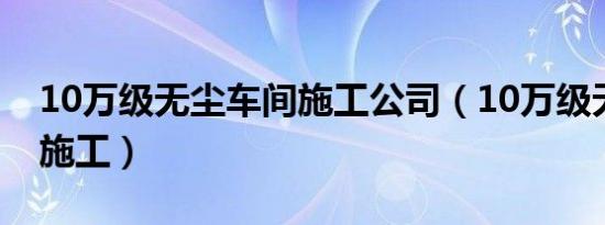 10万级无尘车间施工公司（10万级无尘车间施工）