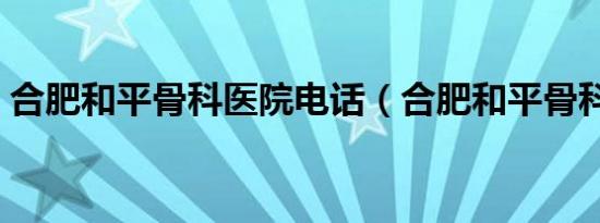 合肥和平骨科医院电话（合肥和平骨科医院）