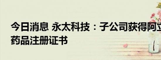 今日消息 永太科技：子公司获得阿立哌唑片药品注册证书