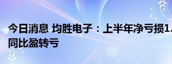 今日消息 均胜电子：上半年净亏损1.05亿元，同比盈转亏