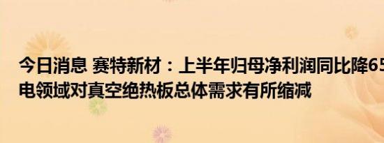 今日消息 赛特新材：上半年归母净利润同比降65.05%，家电领域对真空绝热板总体需求有所缩减