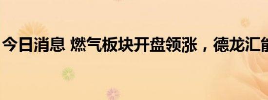 今日消息 燃气板块开盘领涨，德龙汇能3连板