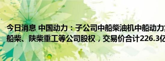 今日消息 中国动力：子公司中船柴油机中船动力集团、中国船柴、陕柴重工等公司股权，交易价合计226.3亿元