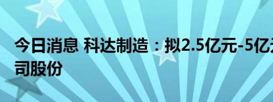 今日消息 科达制造：拟2.5亿元-5亿元回购公司股份