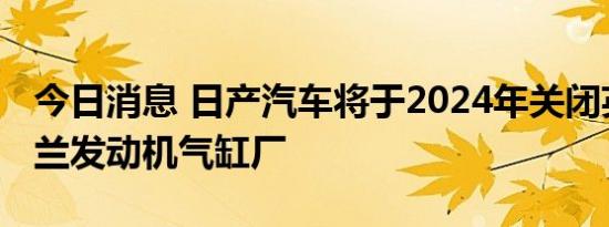 今日消息 日产汽车将于2024年关闭英国桑德兰发动机气缸厂