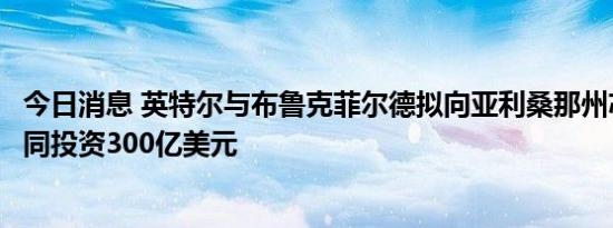 今日消息 英特尔与布鲁克菲尔德拟向亚利桑那州芯片工厂共同投资300亿美元