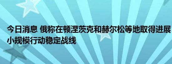 今日消息 俄称在顿涅茨克和赫尔松等地取得进展，乌称通过小规模行动稳定战线