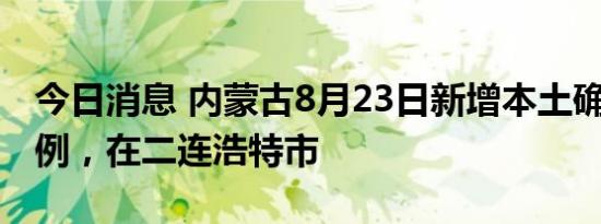 今日消息 内蒙古8月23日新增本土确诊病例1例，在二连浩特市