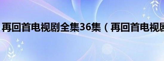 再回首电视剧全集36集（再回首电视剧全集）