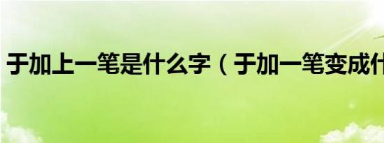 于加上一笔是什么字（于加一笔变成什么字）