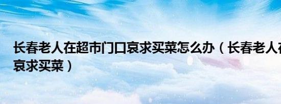 长春老人在超市门口哀求买菜怎么办（长春老人在超市门口哀求买菜）