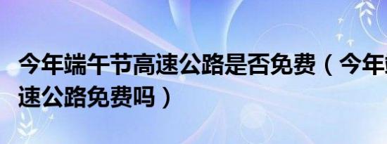 今年端午节高速公路是否免费（今年端午节高速公路免费吗）