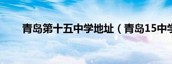 青岛第十五中学地址（青岛15中学）