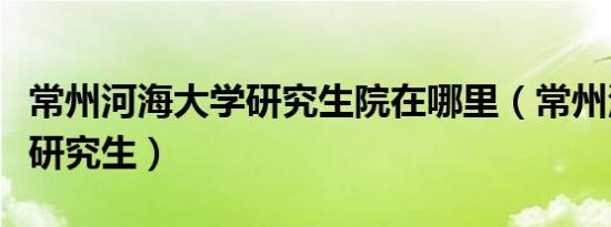 常州河海大学研究生院在哪里（常州河海大学研究生）