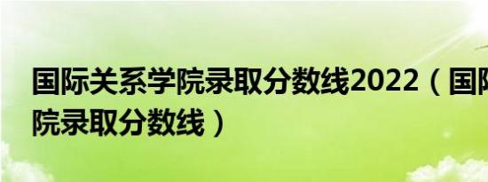 国际关系学院录取分数线2022（国际关系学院录取分数线）