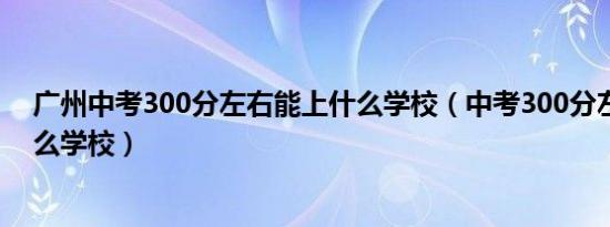 广州中考300分左右能上什么学校（中考300分左右能上什么学校）