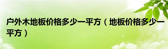 戶外防腐木地板多少錢(qián)一平方|戶外木地板價(jià)格多少一平方（地板價(jià)格多少一平方）