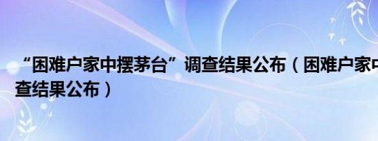 “困难户家中摆茅台”调查结果公布（困难户家中摆茅台 调查结果公布）