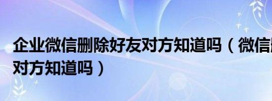 企业微信删除好友对方知道吗（微信删除好友对方知道吗）