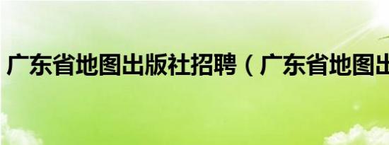 广东省地图出版社招聘（广东省地图出版社）