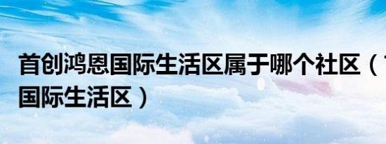 首创鸿恩国际生活区属于哪个社区（首创鸿恩国际生活区）