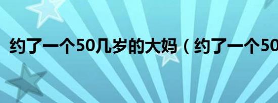 约了一个50几岁的大妈（约了一个50几岁）