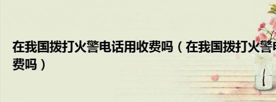 在我国拨打火警电话用收费吗（在我国拨打火警电话需要收费吗）