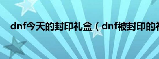 dnf今天的封印礼盒（dnf被封印的礼盒）