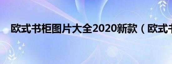 欧式书柜图片大全2020新款（欧式书柜）